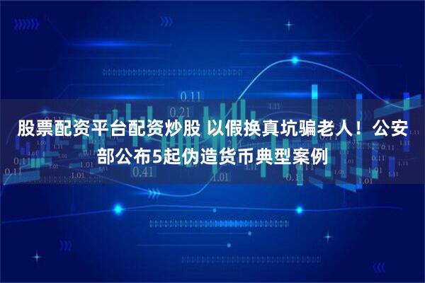 股票配资平台配资炒股 以假换真坑骗老人!公安部公布5起伪造货币典型案例