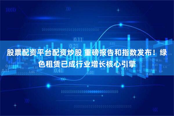 股票配资平台配资炒股 重磅报告和指数发布！绿色租赁已成行业增长核心引擎