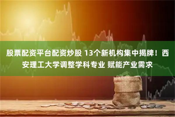 股票配资平台配资炒股 13个新机构集中揭牌！西安理工大学调整学科专业 赋能产业需求
