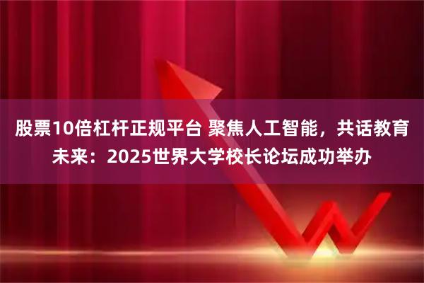 股票10倍杠杆正规平台 聚焦人工智能，共话教育未来：2025世界大学校长论坛成功举办