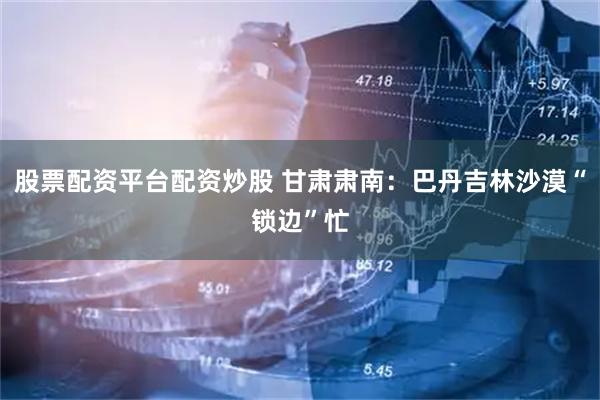 股票配资平台配资炒股 甘肃肃南：巴丹吉林沙漠“锁边”忙