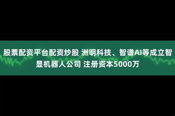 股票配资平台配资炒股 洲明科技、智谱AI等成立智显机器人公司 注册资本5000万