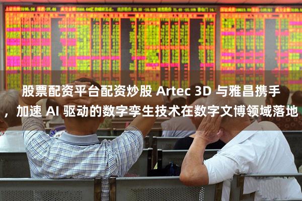 股票配资平台配资炒股 Artec 3D 与雅昌携手，加速 AI 驱动的数字孪生技术在数字文博领域落地