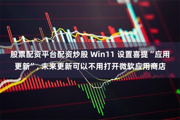 股票配资平台配资炒股 Win11 设置喜提“应用更新”, 未来更新可以不用打开微软应用商店