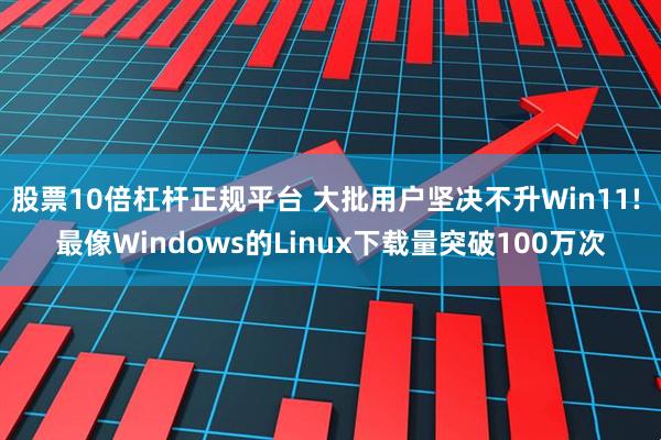 股票10倍杠杆正规平台 大批用户坚决不升Win11! 最像Windows的Linux下载量突破100万次
