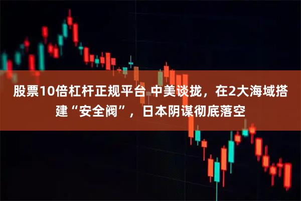 股票10倍杠杆正规平台 中美谈拢，在2大海域搭建“安全阀”，日本阴谋彻底落空