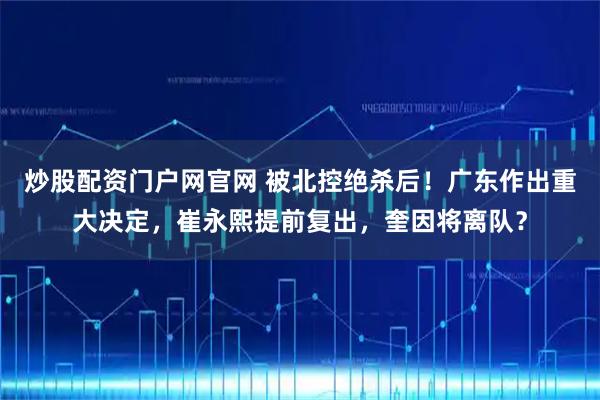 炒股配资门户网官网 被北控绝杀后！广东作出重大决定，崔永熙提前复出，奎因将离队？