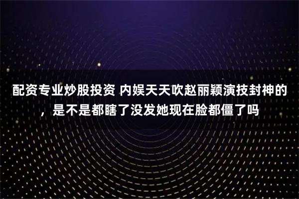 配资专业炒股投资 内娱天天吹赵丽颖演技封神的，是不是都瞎了没发她现在脸都僵了吗