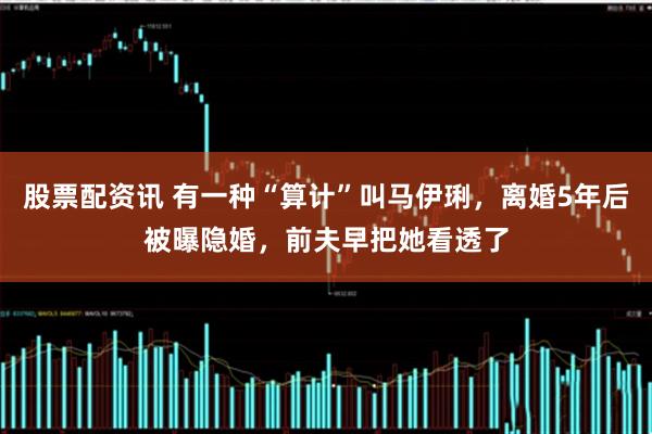 股票配资讯 有一种“算计”叫马伊琍，离婚5年后被曝隐婚，前夫早把她看透了