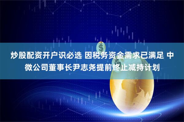 炒股配资开户识必选 因税务资金需求已满足 中微公司董事长尹志尧提前终止减持计划