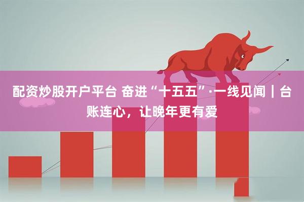 配资炒股开户平台 奋进“十五五”·一线见闻|台账连心,让晚年更有爱