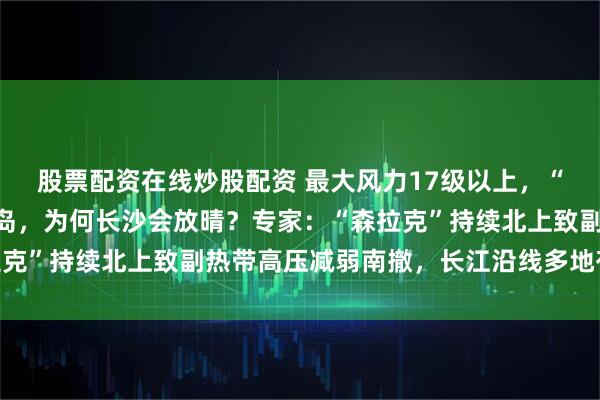 股票配资在线炒股配资 最大风力17级以上，“风王”森拉克刮到塞班岛，为何长沙会放晴？专家：“森拉克”持续北上致副热带高压减弱南撤，长江沿线多地有望放晴