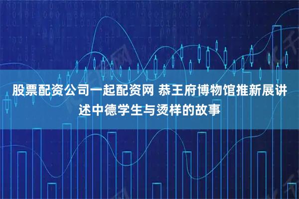 股票配资公司一起配资网 恭王府博物馆推新展讲述中德学生与烫样的故事