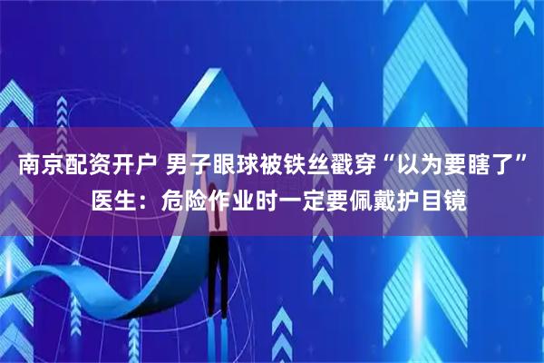 南京配资开户 男子眼球被铁丝戳穿“以为要瞎了”  医生：危险作业时一定要佩戴护目镜