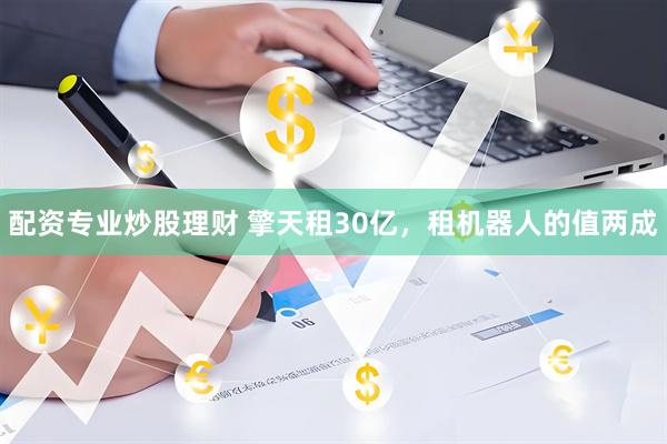 配资专业炒股理财 擎天租30亿，租机器人的值两成