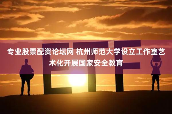 专业股票配资论坛网 杭州师范大学设立工作室艺术化开展国家安全教育