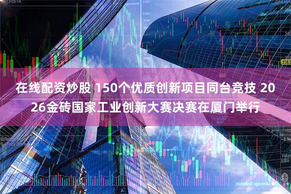 在线配资炒股 150个优质创新项目同台竞技 2026金砖国家工业创新大赛决赛在厦门举行