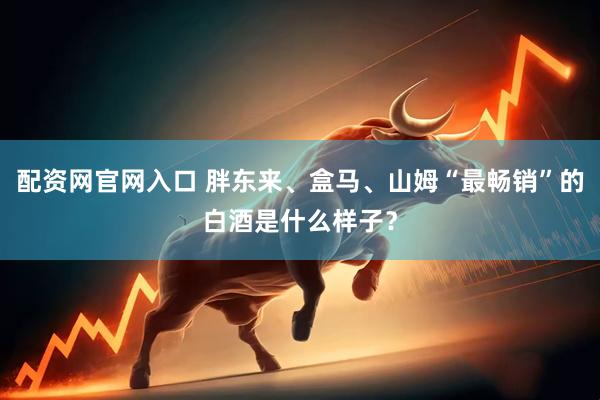 配资网官网入口 胖东来、盒马、山姆“最畅销”的白酒是什么样子？